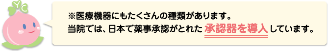 ※医療機器にもたくさんの種類があります。当院では、日本で薬事承認がとれた承認器を導入しています。