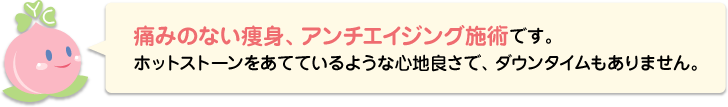 痛みのない痩身施術です。ホットストーンをあてているような心地良さで、ダウンタイムもありません。