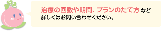 治療の回数や期間、プランのたて方など詳しくはお問い合わせください。